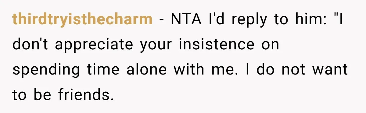 thirdtryisthecharm − NTA I'd reply to him: "I don't appreciate your insistence on spending time alone with me. I do not want to be friends.