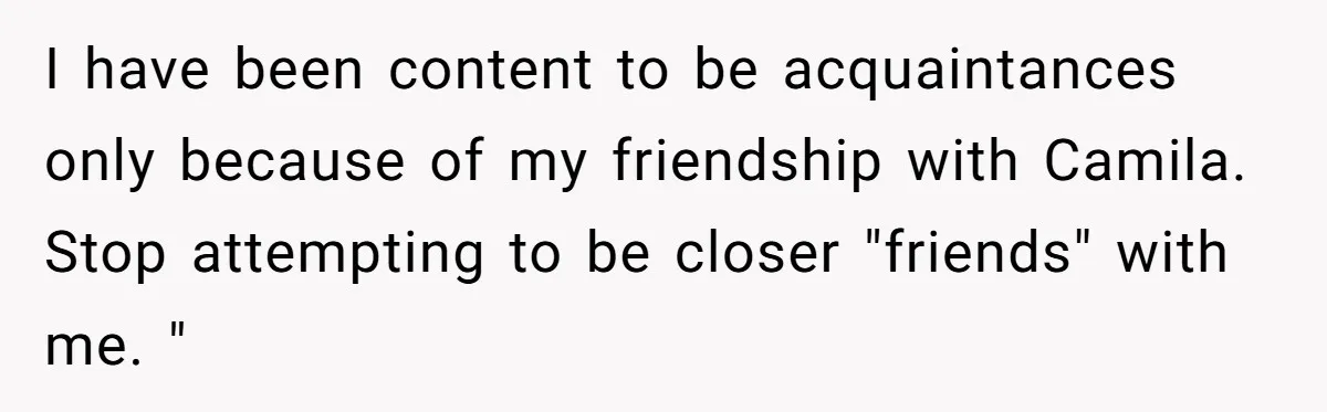I have been content to be acquaintances only because of my friendship with Camila. Stop attempting to be closer "friends" with me. "