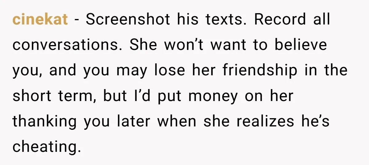 cinekat − Screenshot his texts. Record all conversations. She won’t want to believe you, and you may lose her friendship in the short term, but I’d put money on her...