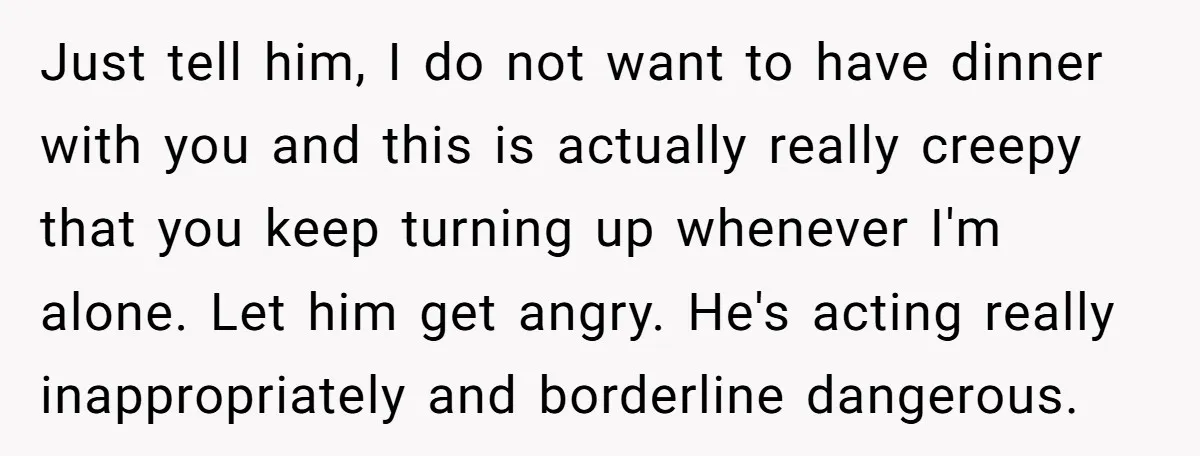 Just tell him, I do not want to have dinner with you and this is actually really creepy that you keep turning up whenever I'm alone. Let him get angry....