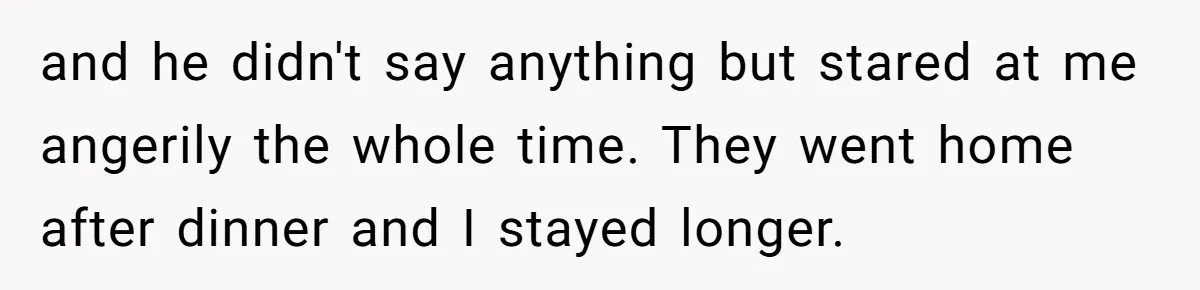 and he didn't say anything but stared at me angerily the whole time. They went home after dinner and I stayed longer.