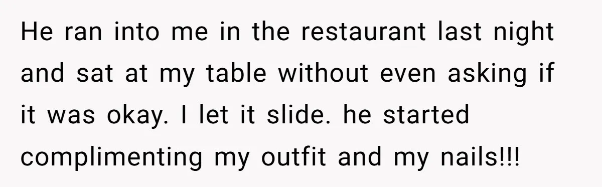 He ran into me in the restaurant last night and sat at my table without even asking if it was okay. I let it slide. he started complimenting my outfit...