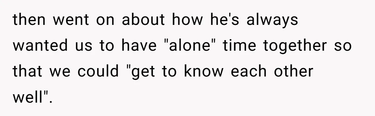 then went on about how he's always wanted us to have "alone" time together so that we could "get to know each other well".
