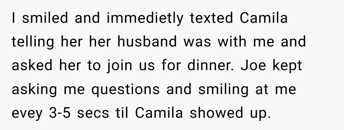 I smiled and immedietly texted Camila telling her her husband was with me and asked her to join us for dinner. Joe kept asking me questions and smiling at me...
