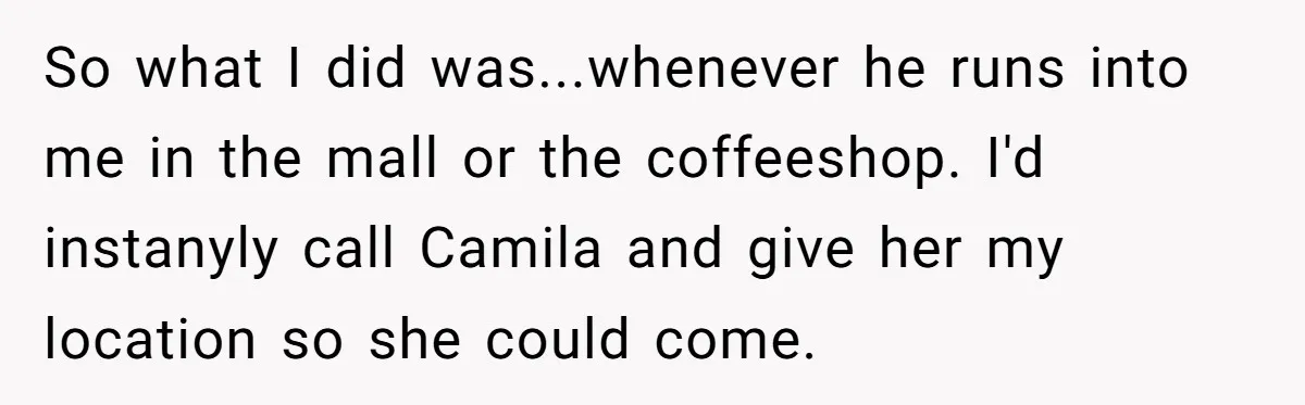 So what I did was...whenever he runs into me in the mall or the coffeeshop. I'd instanyly call Camila and give her my location so she could come.