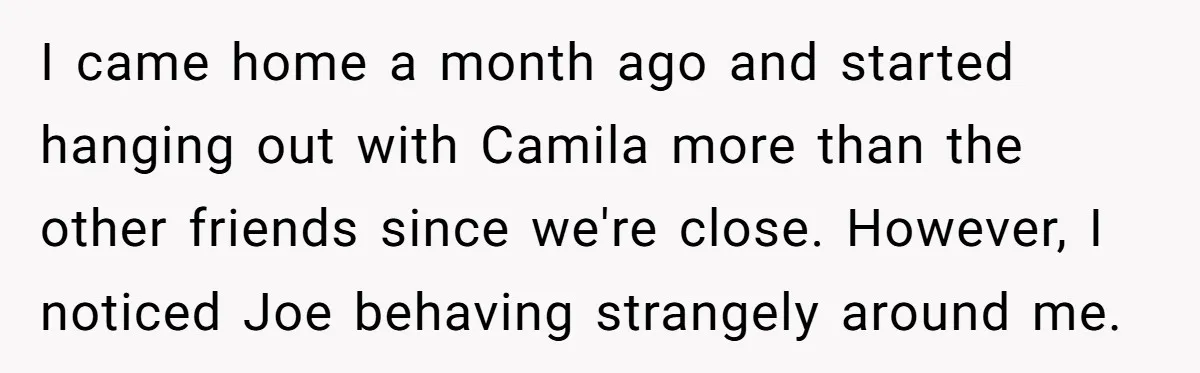 I came home a month ago and started hanging out with Camila more than the other friends since we're close. However, I noticed Joe behaving strangely around me.