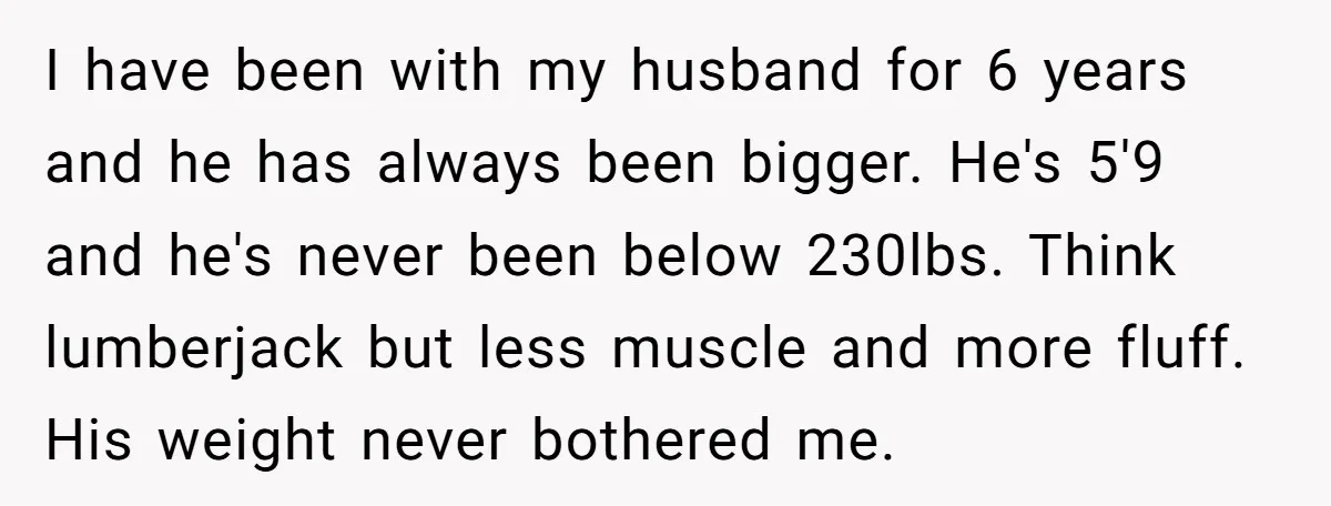 I have been with my husband for 6 years and he has always been bigger. He's 5'9 and he's never been below 230lbs. Think lumberjack but less muscle and more...