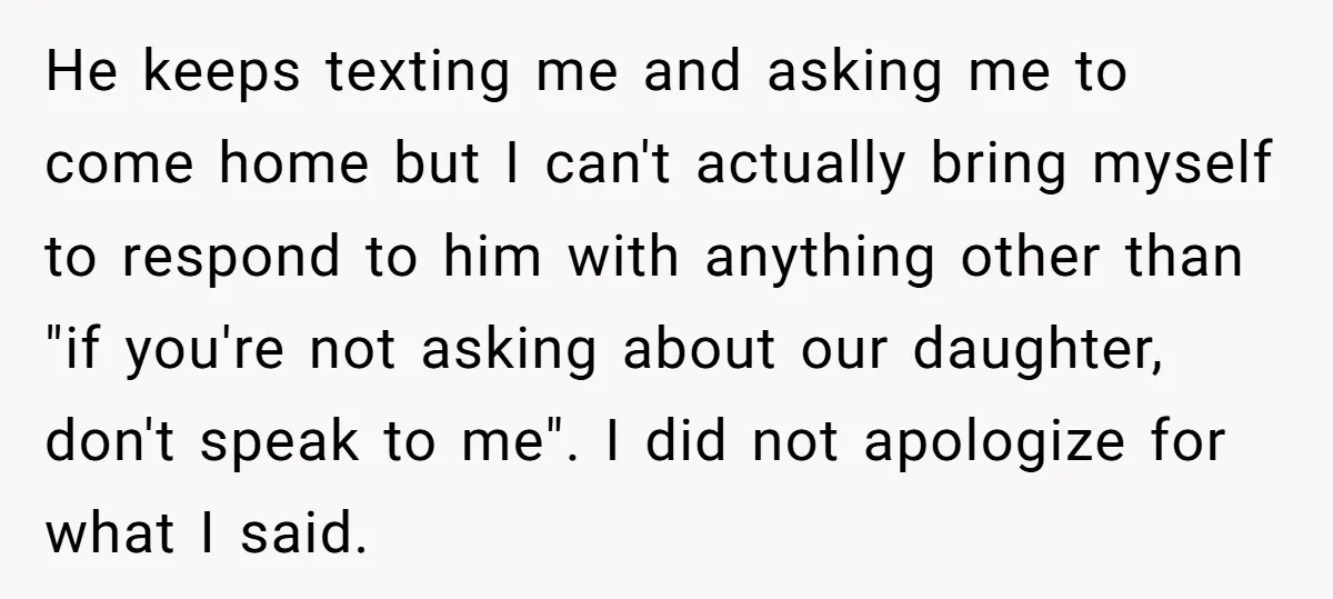 He keeps texting me and asking me to come home but I can't actually bring myself to respond to him with anything other than "if you're not asking about our...