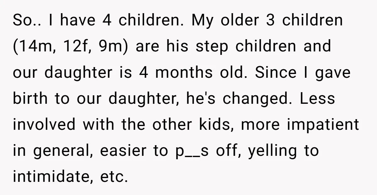 So.. I have 4 children. My older 3 children (14m, 12f, 9m) are his step children and our daughter is 4 months old. Since I gave birth to our daughter,...