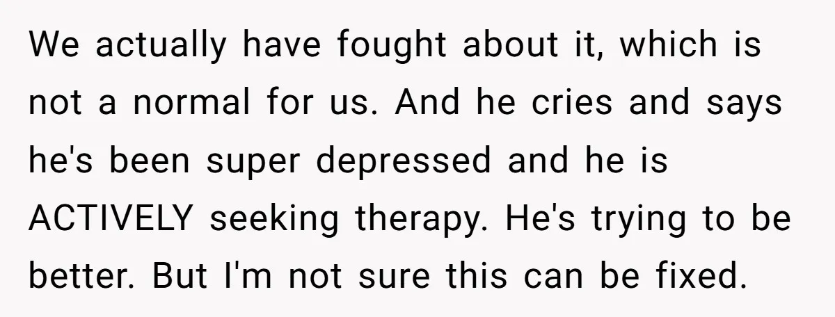 We actually have fought about it, which is not a normal for us. And he cries and says he's been super depressed and he is ACTIVELY seeking therapy. He's trying...