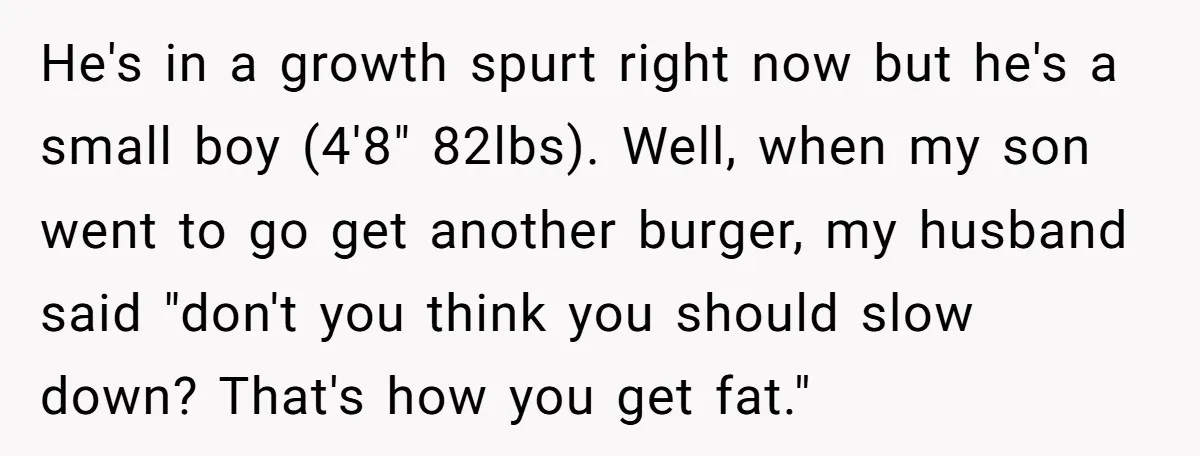 He's in a growth spurt right now but he's a small boy (4'8" 82lbs). Well, when my son went to go get another burger, my husband said "don't you think...