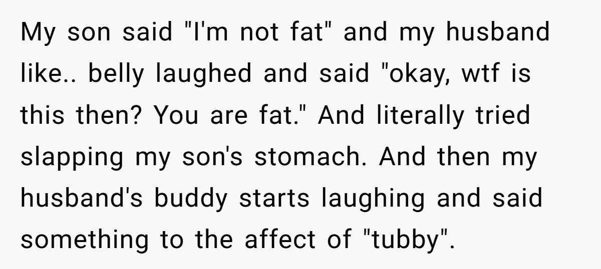 My son said "I'm not fat" and my husband like.. belly laughed and said "okay, wtf is this then? You are fat." And literally tried slapping my son's stomach. And...