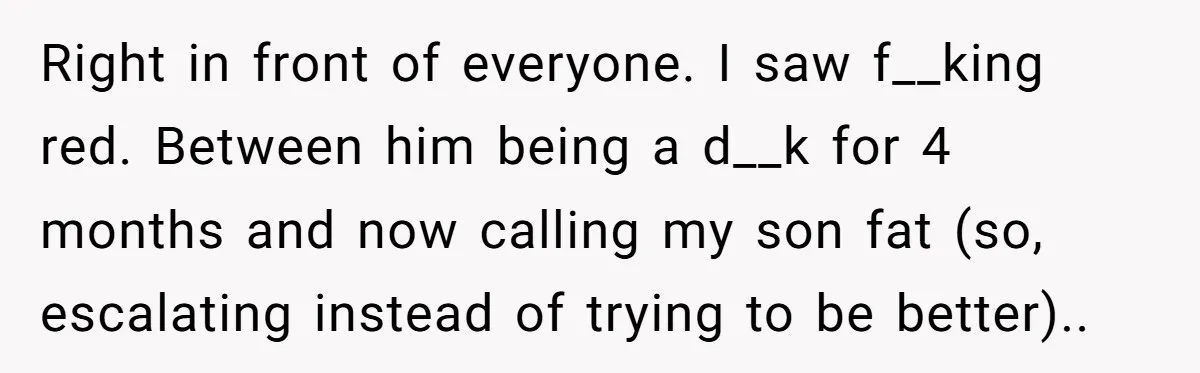 Right in front of everyone. I saw f__king red. Between him being a d__k for 4 months and now calling my son fat (so, escalating instead of trying to be...