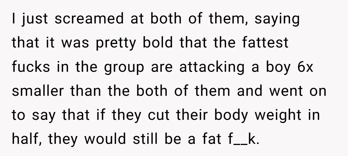I just screamed at both of them, saying that it was pretty bold that the fattest fucks in the group are attacking a boy 6x smaller than the both of...