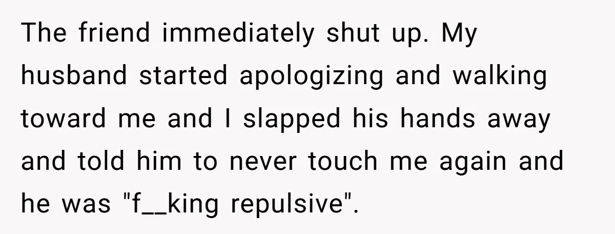 The friend immediately shut up. My husband started apologizing and walking toward me and I slapped his hands away and told him to never touch me again and he was...