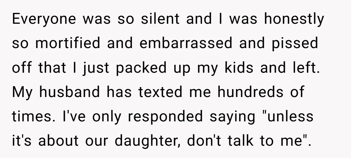 Everyone was so silent and I was honestly so mortified and embarrassed and pissed off that I just packed up my kids and left. My husband has texted me hundreds...
