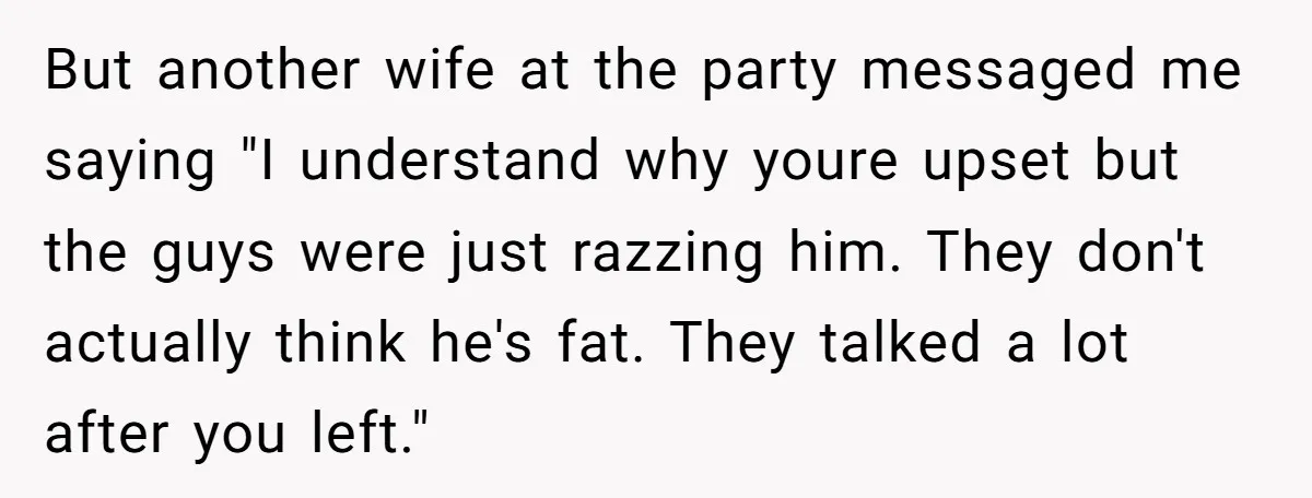 But another wife at the party messaged me saying "I understand why youre upset but the guys were just razzing him. They don't actually think he's fat. They talked a...