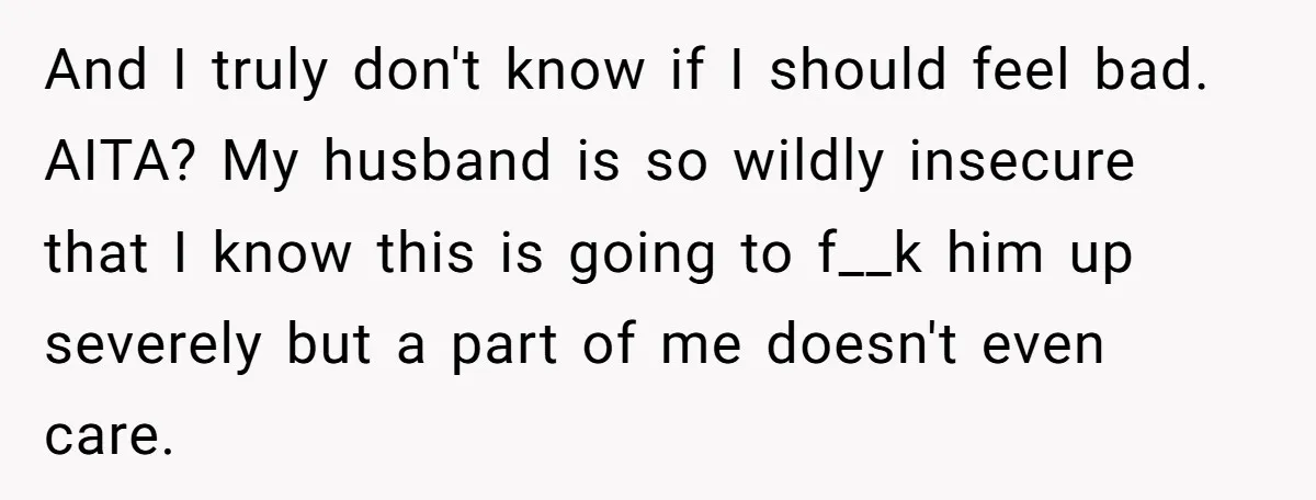 And I truly don't know if I should feel bad. AITA? My husband is so wildly insecure that I know this is going to f__k him up severely but a...