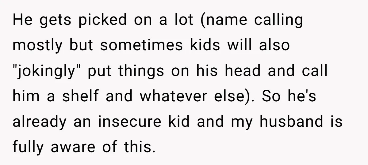 He gets picked on a lot (name calling mostly but sometimes kids will also "jokingly" put things on his head and call him a shelf and whatever else). So he's...