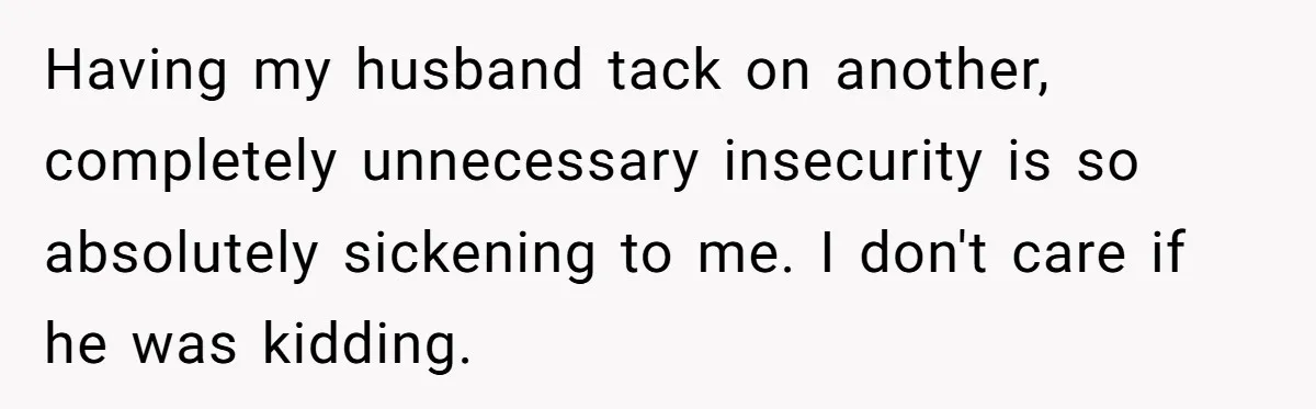 Having my husband tack on another, completely unnecessary insecurity is so absolutely sickening to me. I don't care if he was kidding.