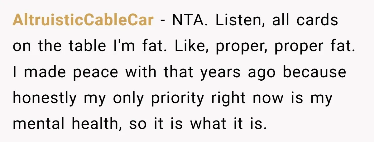 AltruisticCableCar − NTA. Listen, all cards on the table I'm fat. Like, proper, proper fat. I made peace with that years ago because honestly my only priority right now is...
