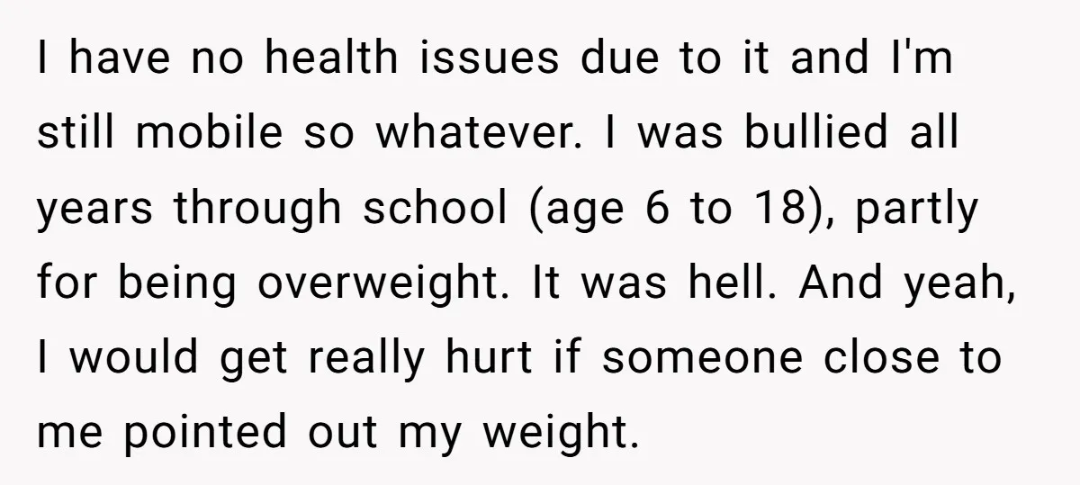 I have no health issues due to it and I'm still mobile so whatever. I was bullied all years through school (age 6 to 18), partly for being overweight. It...