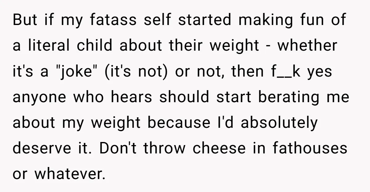 But if my fatass self started making fun of a literal child about their weight - whether it's a "joke" (it's not) or not, then f__k yes anyone who hears...