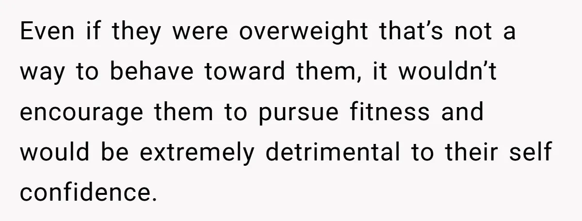 Even if they were overweight that’s not a way to behave toward them, it wouldn’t encourage them to pursue fitness and would be extremely detrimental to their self confidence.