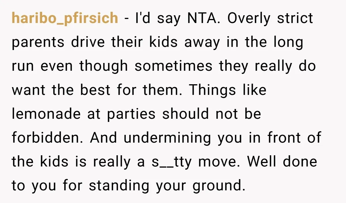 haribo_pfirsich - I'd say NTA. Overly strict parents drive their kids away in the long run even though sometimes they really do want the best for them. Things like lemonade...