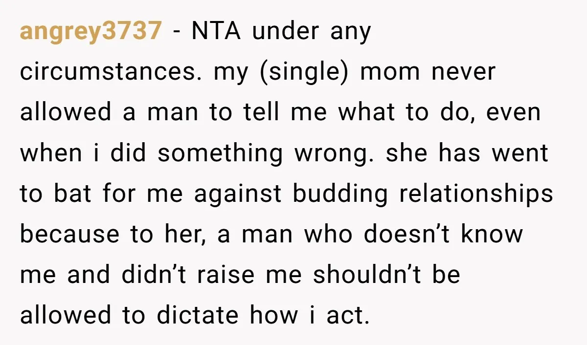 angrey3737 - NTA under any circumstances. my (single) mom never allowed a man to tell me what to do, even when i did something wrong. she has went to bat...