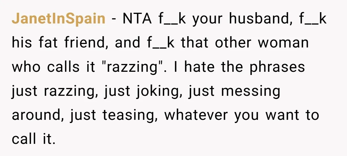 JanetInSpain − NTA f__k your husband, f__k his fat friend, and f__k that other woman who calls it "razzing". I hate the phrases just razzing, just joking, just messing around,...