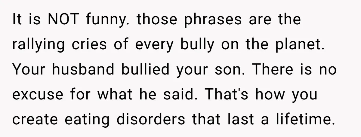 It is NOT funny. those phrases are the rallying cries of every bully on the planet. Your husband bullied your son. There is no excuse for what he said. That's...
