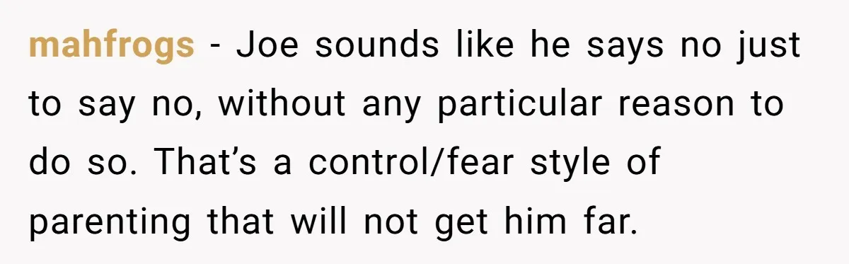 mahfrogs - Joe sounds like he says no just to say no, without any particular reason to do so. That’s a control/fear style of parenting that will not get him...