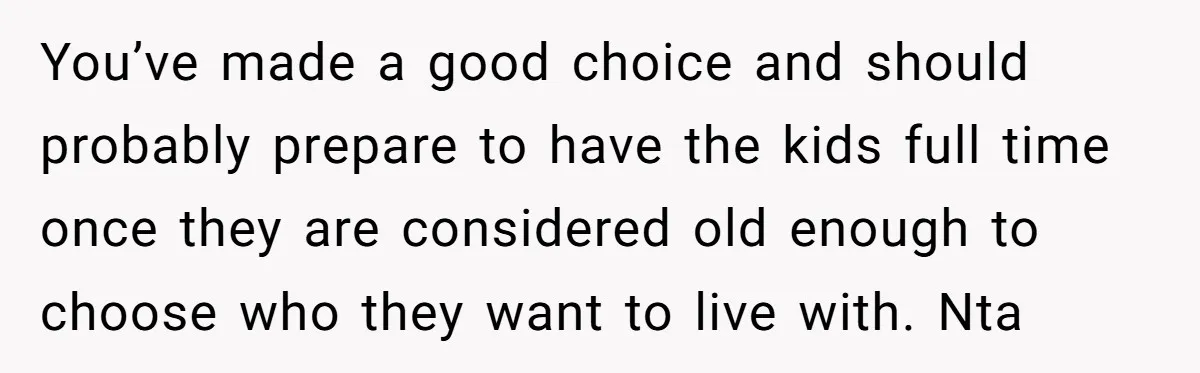 You’ve made a good choice and should probably prepare to have the kids full time once they are considered old enough to choose who they want to live with. Nta