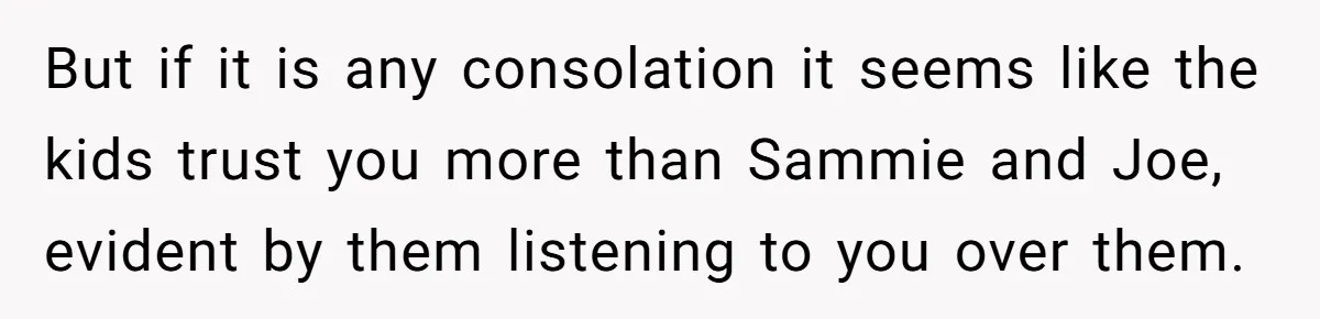 But if it is any consolation it seems like the kids trust you more than Sammie and Joe, evident by them listening to you over them.