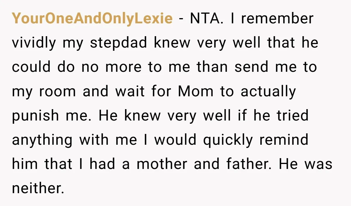 YourOneAndOnlyLexie - NTA. I remember vividly my stepdad knew very well that he could do no more to me than send me to my room and wait for Mom to...