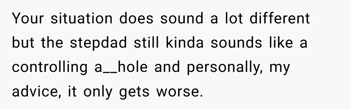 Your situation does sound a lot different but the stepdad still kinda sounds like a controlling a__hole and personally, my advice, it only gets worse.