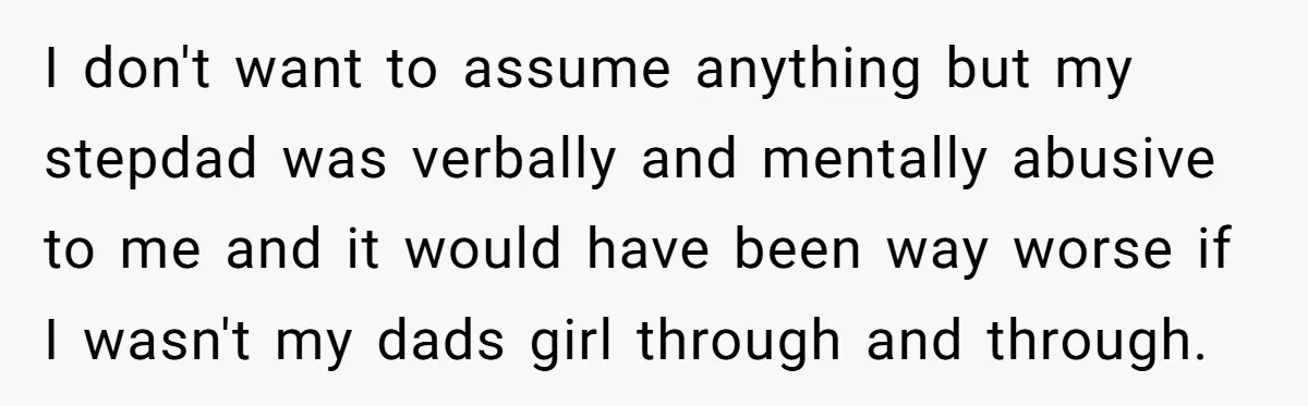 I don't want to assume anything but my stepdad was verbally and mentally abusive to me and it would have been way worse if I wasn't my dads girl through...