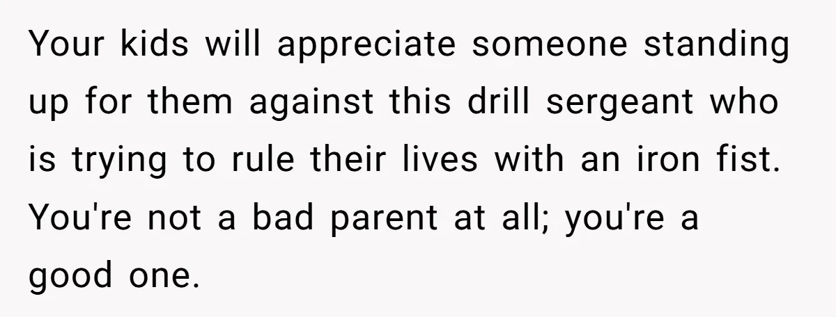 Your kids will appreciate someone standing up for them against this drill sergeant who is trying to rule their lives with an iron fist. You're not a bad parent at...
