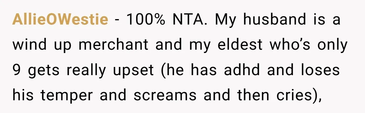 AllieOWestie − 100% NTA. My husband is a wind up merchant and my eldest who’s only 9 gets really upset (he has adhd and loses his temper and screams and...