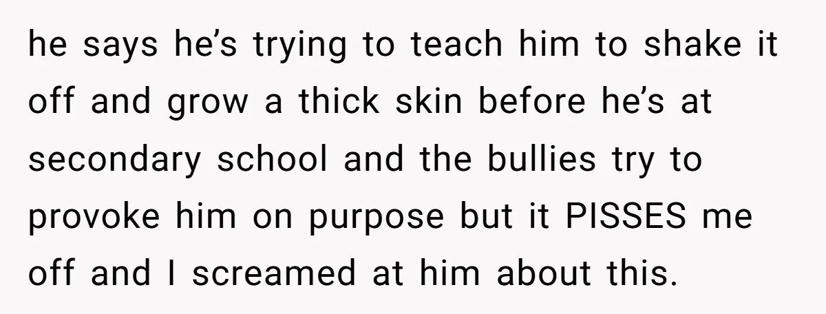 he says he’s trying to teach him to shake it off and grow a thick skin before he’s at secondary school and the bullies try to provoke him on purpose...