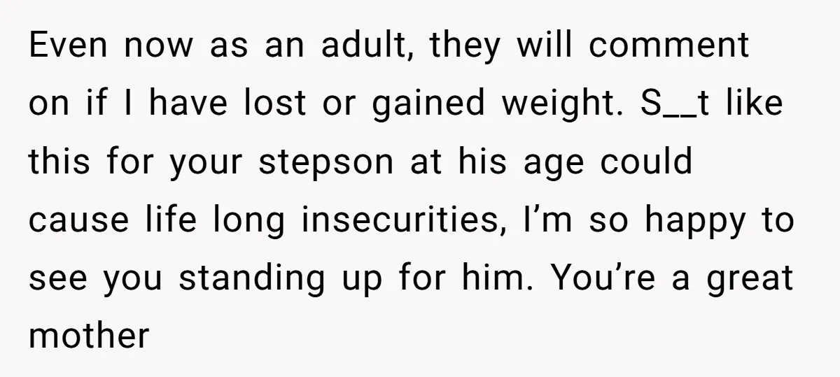 Even now as an adult, they will comment on if I have lost or gained weight. S__t like this for your stepson at his age could cause life long insecurities,...