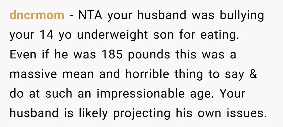 dncrmom − NTA your husband was bullying your 14 yo underweight son for eating. Even if he was 185 pounds this was a massive mean and horrible thing to say...