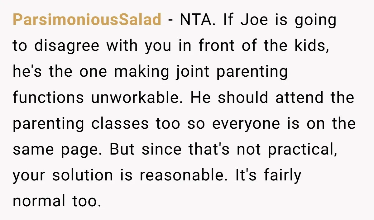 ParsimoniousSalad - NTA. If Joe is going to disagree with you in front of the kids, he's the one making joint parenting functions unworkable. He should attend the parenting classes...