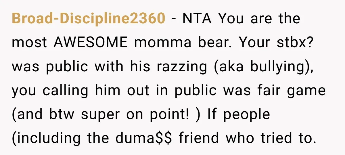 Broad-Discipline2360 − NTA You are the most AWESOME momma bear. Your stbx? was public with his razzing (aka bullying), you calling him out in public was fair game (and btw...