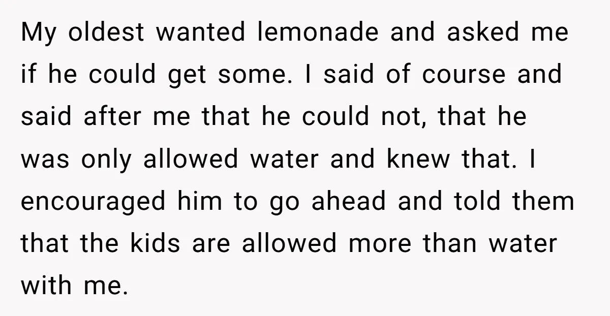 My oldest wanted lemonade and asked me if he could get some. I said of course and said after me that he could not, that he was only allowed water...