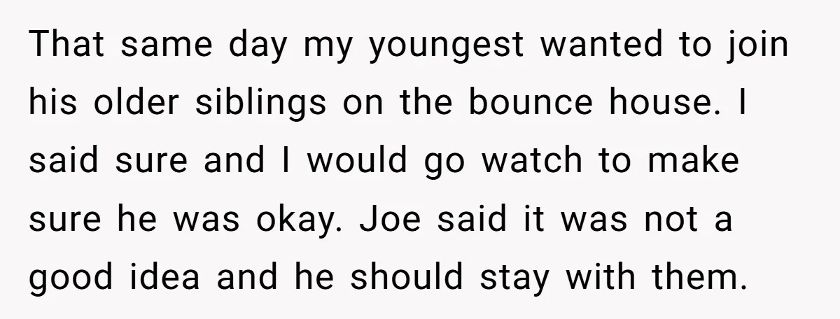 That same day my youngest wanted to join his older siblings on the bounce house. I said sure and I would go watch to make sure he was okay. Joe...