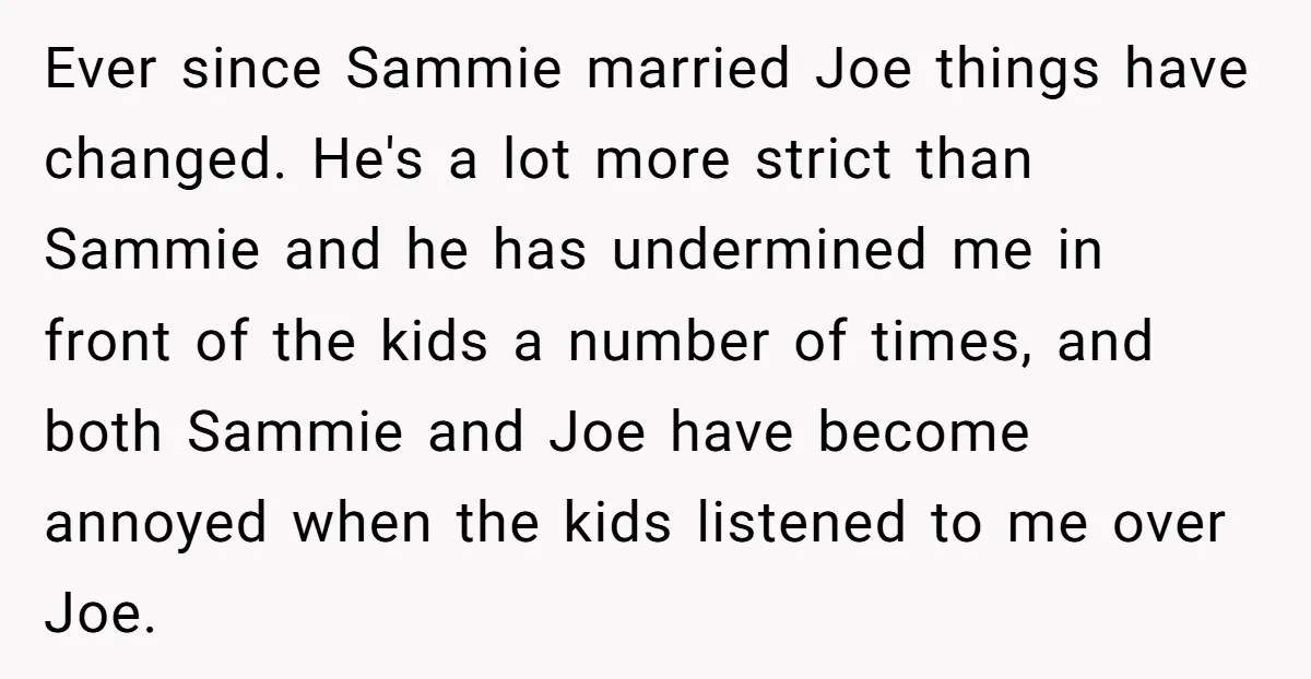 Ever since Sammie married Joe things have changed. He's a lot more strict than Sammie and he has undermined me in front of the kids a number of times, and...