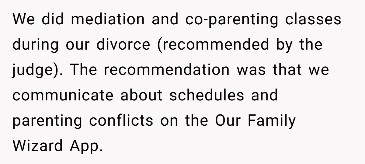We did mediation and co-parenting classes during our divorce (recommended by the judge). The recommendation was that we communicate about schedules and parenting conflicts on the Our Family Wizard App.