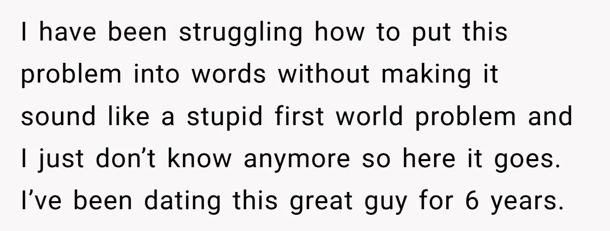 I have been struggling how to put this problem into words without making it sound like a stupid first world problem and I just don’t know anymore so here it...